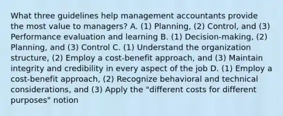 What three guidelines help management accountants provide the most value to​ managers? A. ​(1) Planning,​ (2) Control, and​ (3) Performance evaluation and learning B. ​(1) Decision-making,​ (2) Planning, and​ (3) Control C. ​(1) Understand the organization​ structure, (2) Employ a​ cost-benefit approach, and​ (3) Maintain integrity and credibility in every aspect of the job D. ​(1) Employ a​ cost-benefit approach,​ (2) Recognize behavioral and technical​ considerations, and​ (3) Apply the​ "different costs for different​ purposes" notion