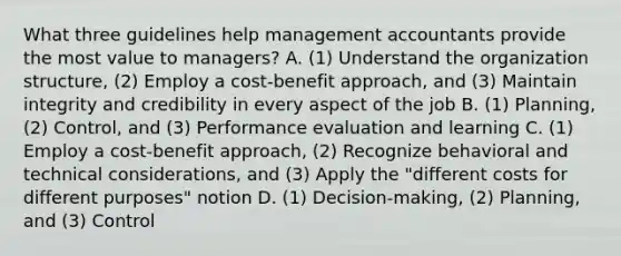 What three guidelines help management accountants provide the most value to​ managers? A. ​(1) Understand the organization​ structure, (2) Employ a​ cost-benefit approach, and​ (3) Maintain integrity and credibility in every aspect of the job B. ​(1) Planning,​ (2) Control, and​ (3) Performance evaluation and learning C. ​(1) Employ a​ cost-benefit approach,​ (2) Recognize behavioral and technical​ considerations, and​ (3) Apply the​ "different costs for different​ purposes" notion D. ​(1) Decision-making,​ (2) Planning, and​ (3) Control