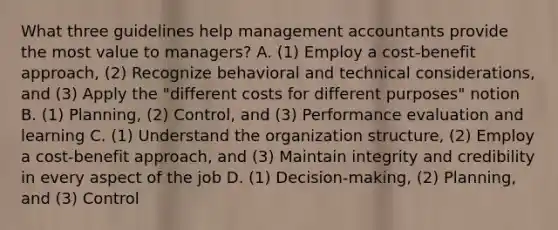 What three guidelines help management accountants provide the most value to​ managers? A. ​(1) Employ a​ cost-benefit approach,​ (2) Recognize behavioral and technical​ considerations, and​ (3) Apply the​ "different costs for different​ purposes" notion B. ​(1) Planning,​ (2) Control, and​ (3) Performance evaluation and learning C. ​(1) Understand the organization​ structure, (2) Employ a​ cost-benefit approach, and​ (3) Maintain integrity and credibility in every aspect of the job D. ​(1) Decision-making,​ (2) Planning, and​ (3) Control