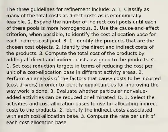 The three guidelines for refinement​ include: A. 1. Classify as many of the total costs as direct costs as is economically feasible. 2. Expand the number of indirect cost pools until each of these pools is more homogenous. 3. Use the​ cause-and-effect criterion, when​ possible, to identify the​ cost-allocation base for each​ indirect-cost pool. B. 1. Identify the products that are the chosen cost objects. 2. Identify the direct and indirect costs of the products. 3. Compute the total cost of the products by adding all direct and indirect costs assigned to the products. C. 1. Set cost reduction targets in terms of reducing the cost per unit of a​ cost-allocation base in different activity areas. 2. Perform an analysis of the factors that cause costs to be incurred​ (cost drivers) in order to identify opportunities for improving the way work is done. 3. Evaluate whether particular​ nonvalue-added activities can be reduced or eliminated. D. 1. Select the activities and​ cost-allocation bases to use for allocating indirect costs to the products. 2. Identify the indirect costs associated with each​ cost-allocation base. 3. Compute the rate per unit of each​ cost-allocation base.