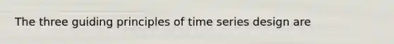 The three guiding principles of time series design are