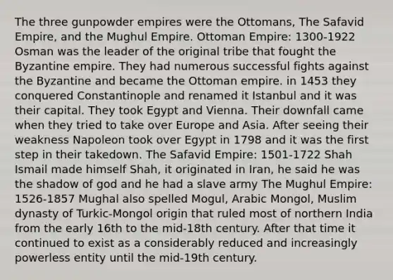 The three gunpowder empires were the Ottomans, The Safavid Empire, and the Mughul Empire. Ottoman Empire: 1300-1922 Osman was the leader of the original tribe that fought the Byzantine empire. They had numerous successful fights against the Byzantine and became the Ottoman empire. in 1453 they conquered Constantinople and renamed it Istanbul and it was their capital. They took Egypt and Vienna. Their downfall came when they tried to take over Europe and Asia. After seeing their weakness Napoleon took over Egypt in 1798 and it was the first step in their takedown. The Safavid Empire: 1501-1722 Shah Ismail made himself Shah, it originated in Iran, he said he was the shadow of god and he had a slave army The Mughul Empire: 1526-1857 Mughal also spelled Mogul, Arabic Mongol, Muslim dynasty of Turkic-Mongol origin that ruled most of northern India from the early 16th to the mid-18th century. After that time it continued to exist as a considerably reduced and increasingly powerless entity until the mid-19th century.