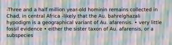 -Three and a half million year-old hominin remains collected in Chad, in central Africa -likely that the Au. bahrelghazali hypodigm is a geographical variant of Au. afarensis. • very little fossil evidence • either the sister taxon of Au. afarensis, or a subspecies