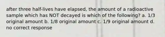 after three half-lives have elapsed, the amount of a radioactive sample which has NOT decayed is which of the following? a. 1/3 original amount b. 1/8 original amount c. 1/9 original amount d. no correct response