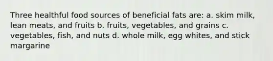 Three healthful food sources of beneficial fats are: a. skim milk, lean meats, and fruits b. fruits, vegetables, and grains c. vegetables, fish, and nuts d. whole milk, egg whites, and stick margarine