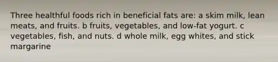 Three healthful foods rich in beneficial fats are: a skim milk, lean meats, and fruits. b fruits, vegetables, and low-fat yogurt. c vegetables, fish, and nuts. d whole milk, egg whites, and stick margarine