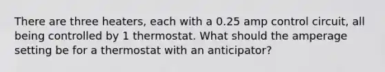 There are three heaters, each with a 0.25 amp control circuit, all being controlled by 1 thermostat. What should the amperage setting be for a thermostat with an anticipator?