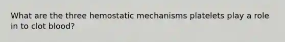 What are the three hemostatic mechanisms platelets play a role in to clot blood?