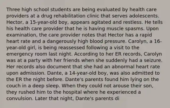 Three high school students are being evaluated by health care providers at a drug rehabilitation clinic that serves adolescents. Hector, a 15-year-old boy, appears agitated and restless. He tells his health care provider that he is having muscle spasms. Upon examination, the care provider notes that Hector has a rapid heart rate and a dangerously high blood pressure. Carolyn, a 16-year-old girl, is being reassessed following a visit to the emergency room last night. According to her ER records, Carolyn was at a party with her friends when she suddenly had a seizure. Her records also document that she had an abnormal heart rate upon admission. Dante, a 14-year-old boy, was also admitted to the ER the night before. Dante's parents found him lying on the couch in a deep sleep. When they could not arouse their son, they rushed him to the hospital where he experienced a convulsion. Later that night, Dante's parents di