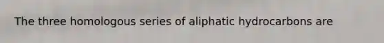 The three homologous series of aliphatic hydrocarbons are