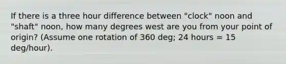 If there is a three hour difference between "clock" noon and "shaft" noon, how many degrees west are you from your point of origin? (Assume one rotation of 360 deg; 24 hours = 15 deg/hour).