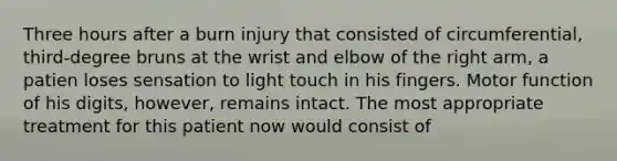 Three hours after a burn injury that consisted of circumferential, third-degree bruns at the wrist and elbow of the right arm, a patien loses sensation to light touch in his fingers. Motor function of his digits, however, remains intact. The most appropriate treatment for this patient now would consist of