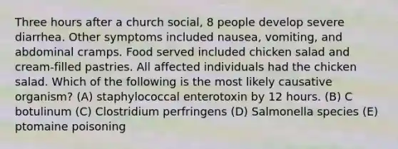 Three hours after a church social, 8 people develop severe diarrhea. Other symptoms included nausea, vomiting, and abdominal cramps. Food served included chicken salad and cream-filled pastries. All affected individuals had the chicken salad. Which of the following is the most likely causative organism? (A) staphylococcal enterotoxin by 12 hours. (B) C botulinum (C) Clostridium perfringens (D) Salmonella species (E) ptomaine poisoning