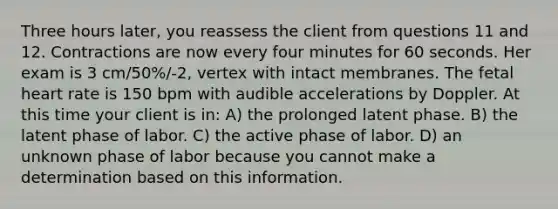 Three hours later, you reassess the client from questions 11 and 12. Contractions are now every four minutes for 60 seconds. Her exam is 3 cm/50%/-2, vertex with intact membranes. The fetal heart rate is 150 bpm with audible accelerations by Doppler. At this time your client is in: A) the prolonged latent phase. B) the latent phase of labor. C) the active phase of labor. D) an unknown phase of labor because you cannot make a determination based on this information.