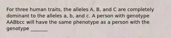 For three human traits, the alleles A, B, and C are completely dominant to the alleles a, b, and c. A person with genotype AABbcc will have the same phenotype as a person with the genotype _______