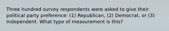 Three hundred survey respondents were asked to give their political party preference: (1) Republican, (2) Democrat, or (3) Independent. What type of measurement is this?