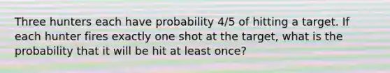 Three hunters each have probability 4/5 of hitting a target. If each hunter fires exactly one shot at the target, what is the probability that it will be hit at least once?