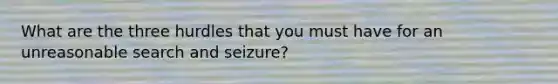 What are the three hurdles that you must have for an unreasonable search and seizure?