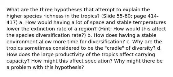 What are the three hypotheses that attempt to explain the higher species richness in the tropics? (Slide 55-60; page 414-417) a. How would having a lot of space and stable temperatures lower the extinction rate of a region? (Hint: How would this affect the species diversification rate?) b. How does having a stable environment allow more time for diversification? c. Why are the tropics sometimes considered to be the "cradle" of diversity? d. How does the large productivity of the tropics affect carrying capacity? How might this affect speciation? Why might there be a problem with this hypothesis?