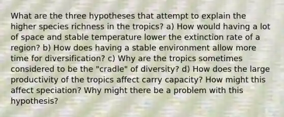 What are the three hypotheses that attempt to explain the higher species richness in the tropics? a) How would having a lot of space and stable temperature lower the extinction rate of a region? b) How does having a stable environment allow more time for diversification? c) Why are the tropics sometimes considered to be the "cradle" of diversity? d) How does the large productivity of the tropics affect carry capacity? How might this affect speciation? Why might there be a problem with this hypothesis?