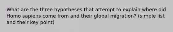 What are the three hypotheses that attempt to explain where did Homo sapiens come from and their global migration? (simple list and their key point)