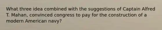 What three idea combined with the suggestions of Captain Alfred T. Mahan, convinced congress to pay for the construction of a modern American navy?