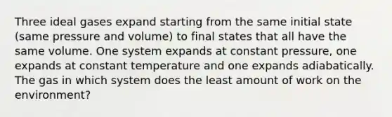 Three ideal gases expand starting from the same initial state (same pressure and volume) to final states that all have the same volume. One system expands at constant pressure, one expands at constant temperature and one expands adiabatically. The gas in which system does the least amount of work on the environment?