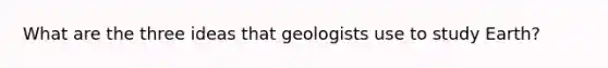 What are the three ideas that geologists use to study Earth?