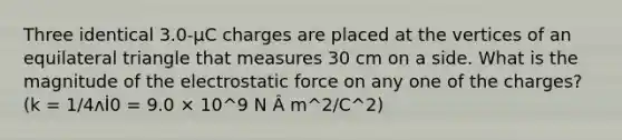 Three identical 3.0-µC charges are placed at the vertices of an equilateral triangle that measures 30 cm on a side. What is the magnitude of the electrostatic force on any one of the charges? (k = 1/4ʌİ0 = 9.0 × 10^9 N Â m^2/C^2)