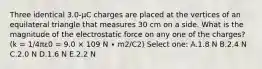 Three identical 3.0-µC charges are placed at the vertices of an equilateral triangle that measures 30 cm on a side. What is the magnitude of the electrostatic force on any one of the charges? (k = 1/4πε0 = 9.0 × 109 N ∙ m2/C2) Select one: A.1.8 N B.2.4 N C.2.0 N D.1.6 N E.2.2 N