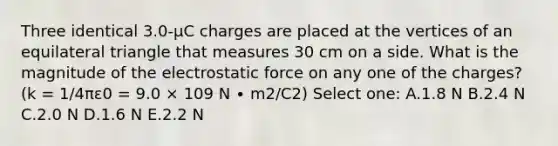 Three identical 3.0-µC charges are placed at the vertices of an equilateral triangle that measures 30 cm on a side. What is the magnitude of the electrostatic force on any one of the charges? (k = 1/4πε0 = 9.0 × 109 N ∙ m2/C2) Select one: A.1.8 N B.2.4 N C.2.0 N D.1.6 N E.2.2 N