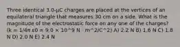 Three identical 3.0-μC charges are placed at the vertices of an equilateral triangle that measures 30 cm on a side. What is the magnitude of the electrostatic force on any one of the charges? (k = 1/4π ε0 = 9.0 × 10^9 N · m^2/C^2) A) 2.2 N B) 1.6 N C) 1.8 N D) 2.0 N E) 2.4 N