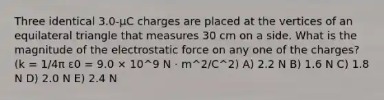 Three identical 3.0-μC charges are placed at the vertices of an equilateral triangle that measures 30 cm on a side. What is the magnitude of the electrostatic force on any one of the charges? (k = 1/4π ε0 = 9.0 × 10^9 N · m^2/C^2) A) 2.2 N B) 1.6 N C) 1.8 N D) 2.0 N E) 2.4 N