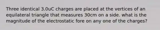 Three identical 3.0uC charges are placed at the vertices of an equilateral triangle that measures 30cm on a side. what is the magnitude of the electrostatic fore on any one of the charges?