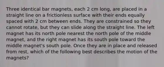 Three identical bar magnets, each 2 cm long, are placed in a straight line on a frictionless surface with their ends equally spaced with 2 cm between ends. They are constrained so they cannot rotate, but they can slide along the straight line. The left magnet has its north pole nearest the north pole of the middle magnet, and the right magnet has its south pole toward the middle magnet's south pole. Once they are in place and released from rest, which of the following best describes the motion of the magnets?