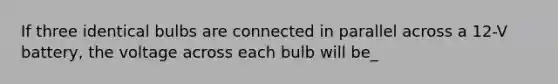 If three identical bulbs are connected in parallel across a 12-V battery, the voltage across each bulb will be_