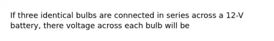 If three identical bulbs are connected in series across a 12-V battery, there voltage across each bulb will be