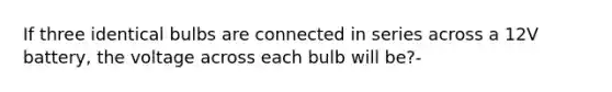 If three identical bulbs are connected in series across a 12V battery, the voltage across each bulb will be?-