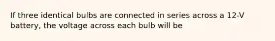 If three identical bulbs are connected in series across a 12-V battery, the voltage across each bulb will be