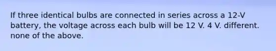 If three identical bulbs are connected in series across a 12-V battery, the voltage across each bulb will be 12 V. 4 V. different. none of the above.