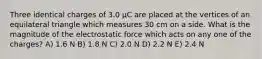 Three identical charges of 3.0 μC are placed at the vertices of an equilateral triangle which measures 30 cm on a side. What is the magnitude of the electrostatic force which acts on any one of the charges? A) 1.6 N B) 1.8 N C) 2.0 N D) 2.2 N E) 2.4 N