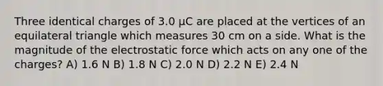 Three identical charges of 3.0 μC are placed at the vertices of an equilateral triangle which measures 30 cm on a side. What is the magnitude of the electrostatic force which acts on any one of the charges? A) 1.6 N B) 1.8 N C) 2.0 N D) 2.2 N E) 2.4 N