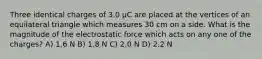 Three identical charges of 3.0 μC are placed at the vertices of an equilateral triangle which measures 30 cm on a side. What is the magnitude of the electrostatic force which acts on any one of the charges? A) 1.6 N B) 1.8 N C) 2.0 N D) 2.2 N