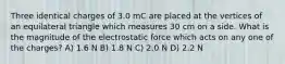 Three identical charges of 3.0 mC are placed at the vertices of an equilateral triangle which measures 30 cm on a side. What is the magnitude of the electrostatic force which acts on any one of the charges? A) 1.6 N B) 1.8 N C) 2.0 N D) 2.2 N