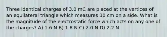 Three identical charges of 3.0 mC are placed at the vertices of an equilateral triangle which measures 30 cm on a side. What is the magnitude of the electrostatic force which acts on any one of the charges? A) 1.6 N B) 1.8 N C) 2.0 N D) 2.2 N