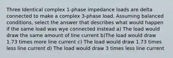 Three Identical complex 1-phase impedance loads are delta connected to make a complex 3-phase load. Assuming balanced conditions, select the answer that describes what would happen if the same load was wye connected instead a) The load would draw the same amount of line current b)The load would draw 1.73 times more line current c) The load would draw 1.73 times less line current d) The load would draw 3 times less line current