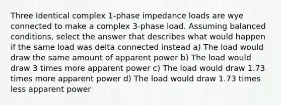 Three Identical complex 1-phase impedance loads are wye connected to make a complex 3-phase load. Assuming balanced conditions, select the answer that describes what would happen if the same load was delta connected instead a) The load would draw the same amount of apparent power b) The load would draw 3 times more apparent power c) The load would draw 1.73 times more apparent power d) The load would draw 1.73 times less apparent power