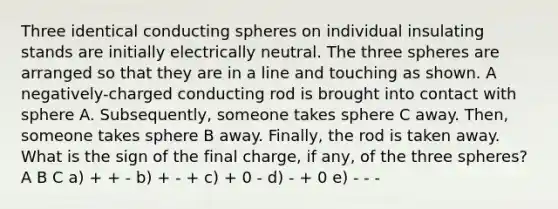 Three identical conducting spheres on individual insulating stands are initially electrically neutral. The three spheres are arranged so that they are in a line and touching as shown. A negatively-charged conducting rod is brought into contact with sphere A. Subsequently, someone takes sphere C away. Then, someone takes sphere B away. Finally, the rod is taken away. What is the sign of the final charge, if any, of the three spheres? A B C a) + + - b) + - + c) + 0 - d) - + 0 e) - - -