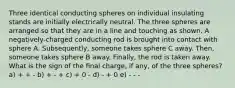 Three identical conducting spheres on individual insulating stands are initially electrically neutral. The three spheres are arranged so that they are in a line and touching as shown. A negatively-charged conducting rod is brought into contact with sphere A. Subsequently, someone takes sphere C away. Then, someone takes sphere B away. Finally, the rod is taken away. What is the sign of the final charge, if any, of the three spheres? a) + + - b) + - + c) + 0 - d) - + 0 e) - - -