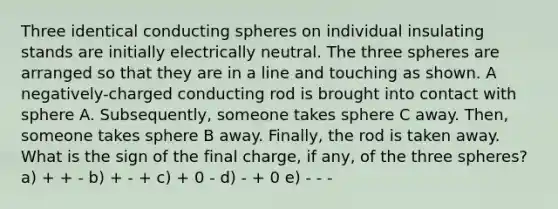 Three identical conducting spheres on individual insulating stands are initially electrically neutral. The three spheres are arranged so that they are in a line and touching as shown. A negatively-charged conducting rod is brought into contact with sphere A. Subsequently, someone takes sphere C away. Then, someone takes sphere B away. Finally, the rod is taken away. What is the sign of the final charge, if any, of the three spheres? a) + + - b) + - + c) + 0 - d) - + 0 e) - - -